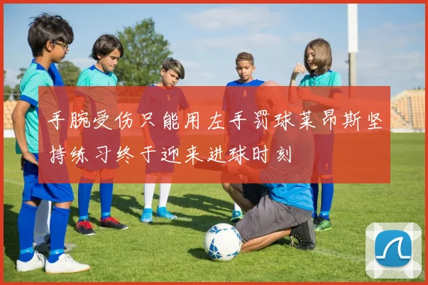 手腕受伤只能用左手罚球莱昂斯坚持练习终于迎来进球时刻
